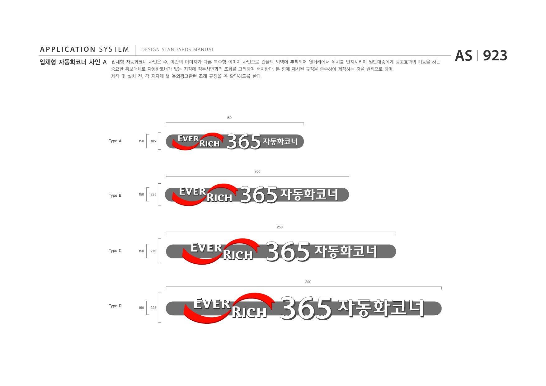 APPLICATION SYSTEM 입체형 자동화코너 사인 A  DESIGN STANDARDS MANUAL  입체형 자동화코너 사인은 주, 야간의 이미지가 다른 복수형 이미지 사인으로 건물의 외벽에 부착되어 원거리에서 위치를 인지시키며 일반대중에게 광고효과의 기능을 하는 중요한 홍보매체로 자동화코너가 있는 지점에 점두사인과의 조화를 고려하여 배치한다. 본 항에 제시된 규정을 준수하여 제작하는 것을 원칙으로 하며, 제작 및 설치 전, 각 지자체 별 옥외광고관련 조례 규정을 꼭 확인하도록 한다.  AS I 923  150  Type A  150  185  365 200  자동화코너  Type B  150  235  365 자동화코너 250  Type C  150  275  365 자동화코너 300  Type D  150  325  365 자동화코너  